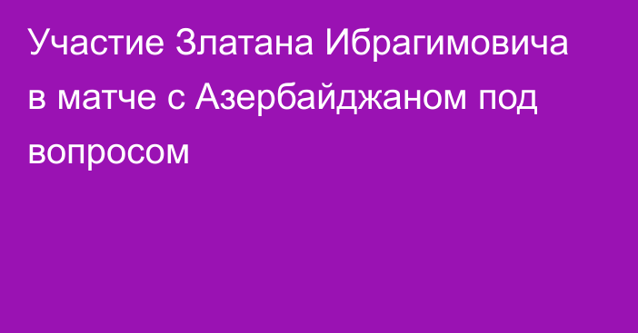 Участие Златана Ибрагимовича в матче с Азербайджаном под вопросом