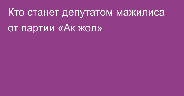 Кто станет депутатом мажилиса от партии «Ак жол»