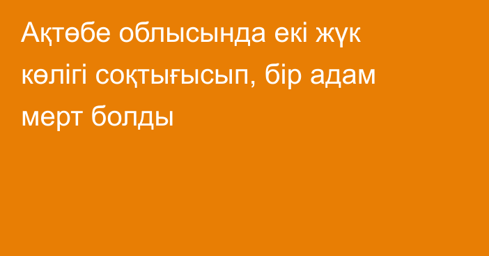 Ақтөбе облысында екі жүк көлігі соқтығысып, бір адам мерт болды