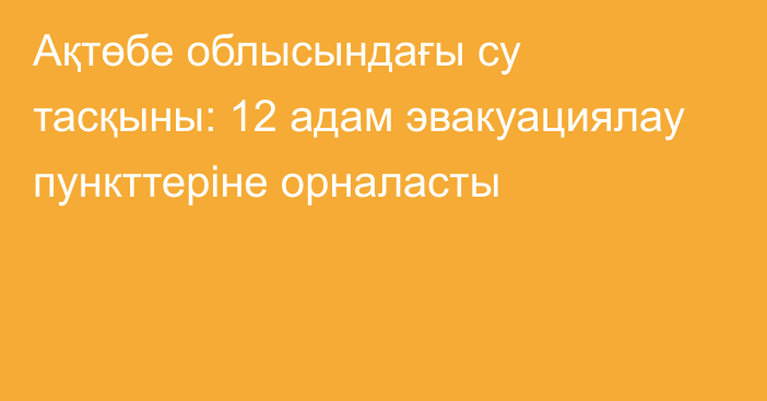 Ақтөбе облысындағы су тасқыны: 12 адам эвакуациялау пункттеріне орналасты