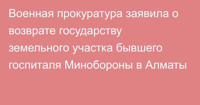 Военная прокуратура заявила о возврате государству земельного участка бывшего госпиталя Минобороны в Алматы