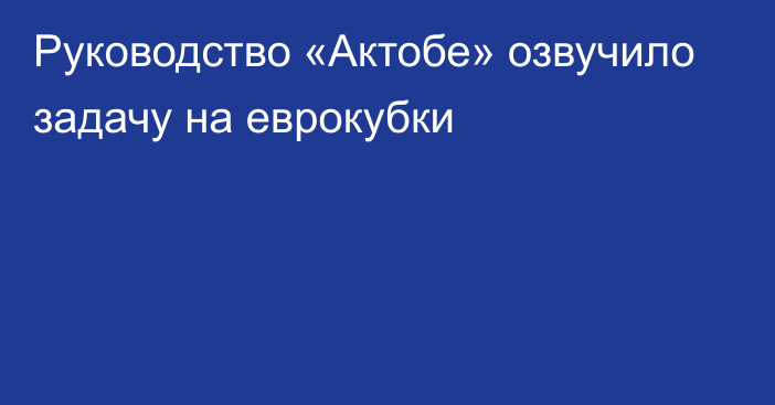 Руководство «Актобе» озвучило задачу на еврокубки