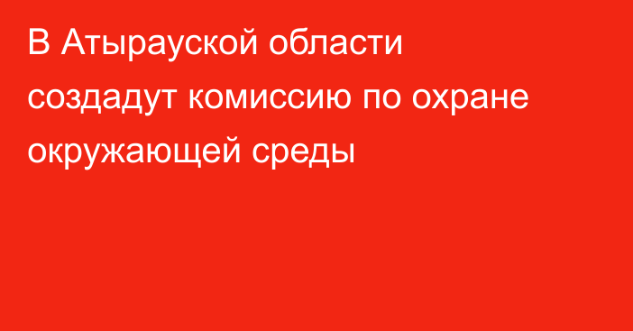 В Атырауской области создадут комиссию по охране окружающей среды