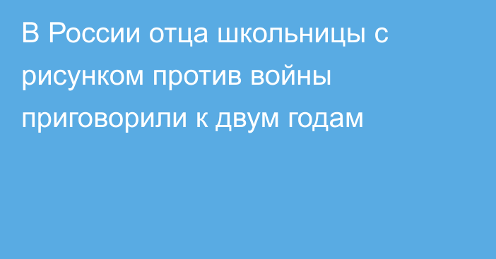 В России отца школьницы с рисунком против войны приговорили к двум годам