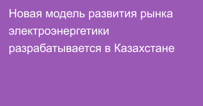 Новая модель развития рынка электроэнергетики разрабатывается в Казахстане