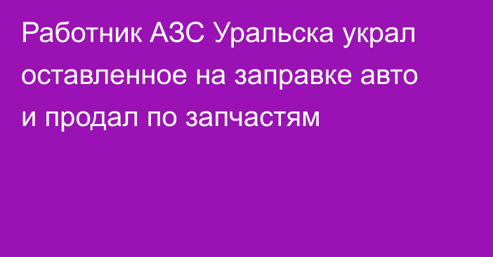 Работник АЗС Уральска украл оставленное на заправке авто и продал по запчастям