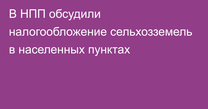 В НПП обсудили налогообложение сельхозземель в населенных пунктах