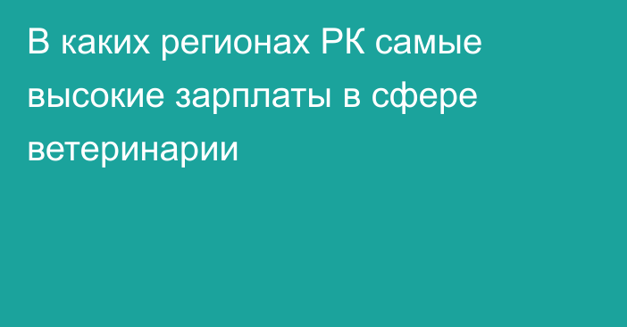 В каких регионах РК самые высокие зарплаты в сфере ветеринарии