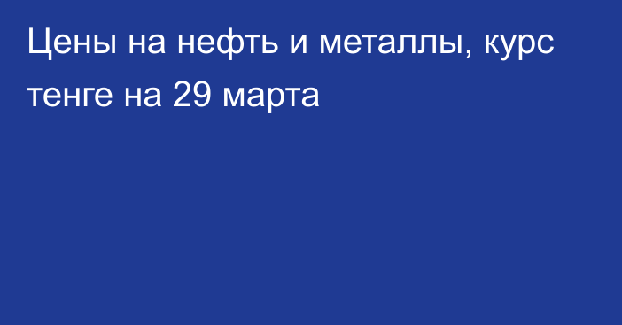 Цены на нефть и металлы, курс тенге на 29 марта