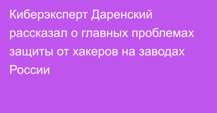 Киберэксперт Даренский рассказал о главных проблемах защиты от хакеров на заводах России