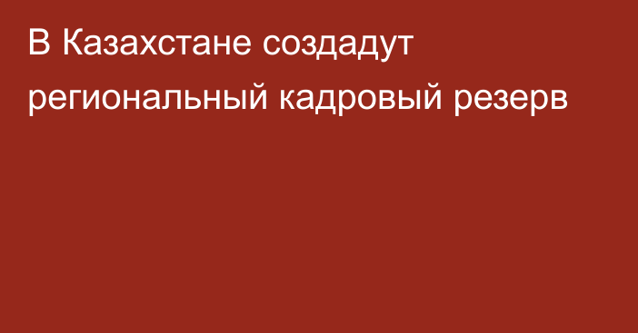 В Казахстане создадут региональный кадровый резерв