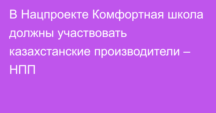 В Нацпроекте Комфортная школа должны участвовать казахстанские производители – НПП