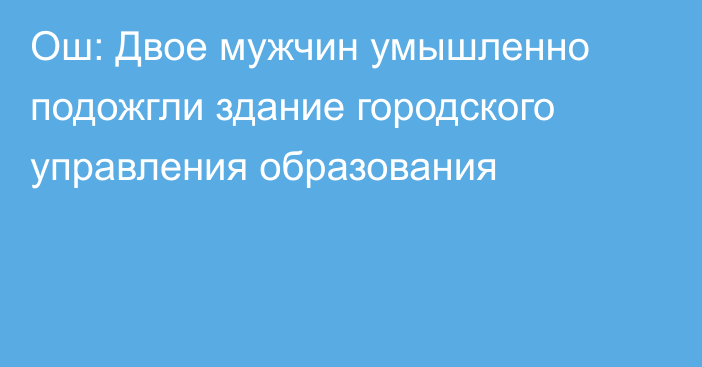 Ош: Двое мужчин умышленно подожгли здание городского управления образования