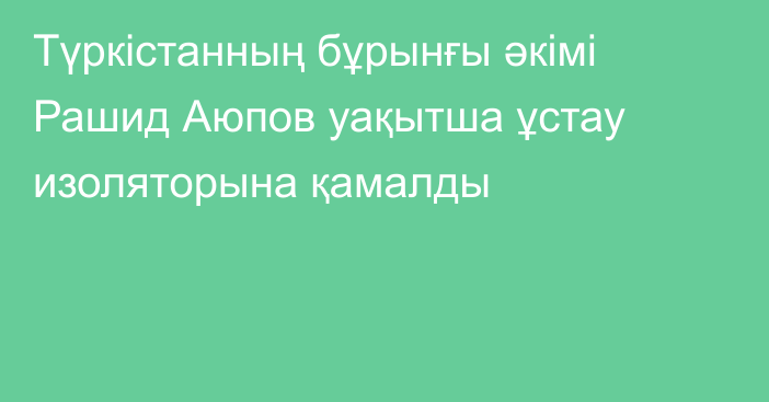 Түркістанның бұрынғы әкімі Рашид Аюпов уақытша ұстау изоляторына қамалды