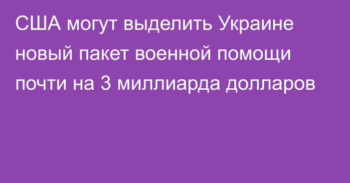 США могут выделить Украине новый пакет военной помощи почти на 3 миллиарда долларов