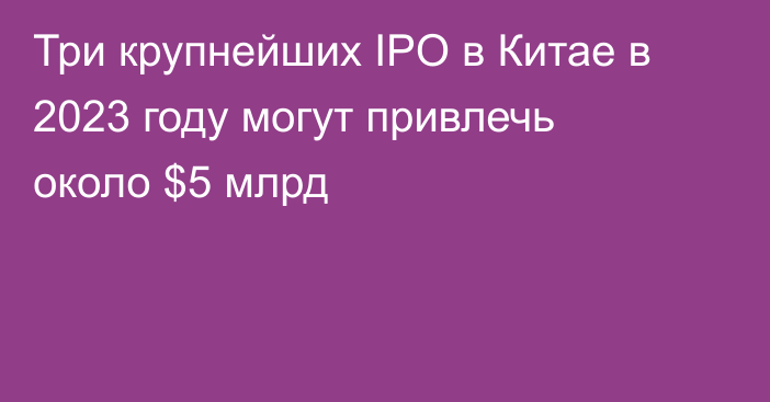 Три крупнейших IPO в Китае в 2023 году могут привлечь около $5 млрд