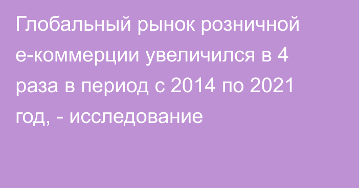 Глобальный рынок розничной e-коммерции увеличился в 4 раза в период с 2014 по 2021 год, - исследование