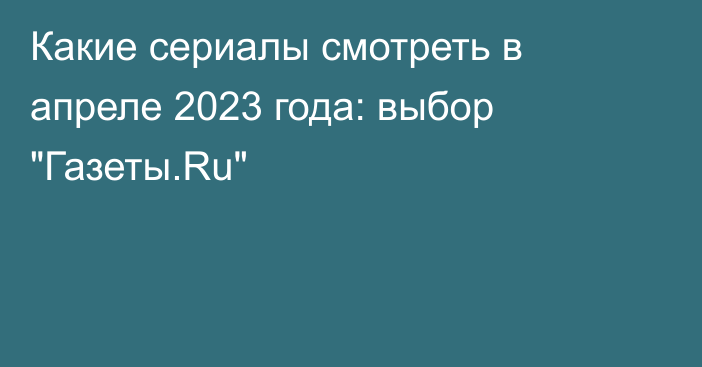 Какие сериалы смотреть в апреле 2023 года: выбор 