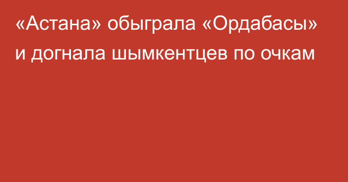 «Астана» обыграла «Ордабасы» и догнала шымкентцев по очкам