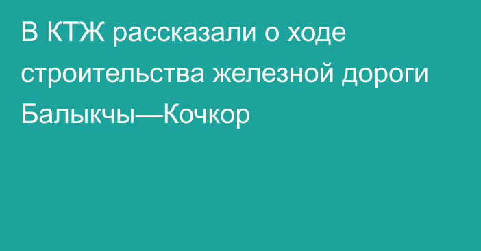 В КТЖ рассказали о ходе строительства железной дороги Балыкчы—Кочкор