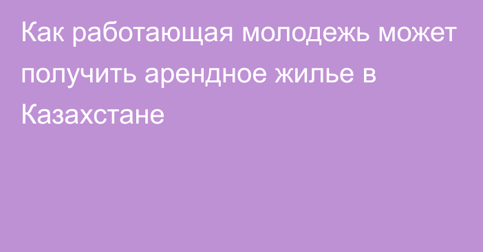 Как работающая молодежь может получить арендное жилье в Казахстане