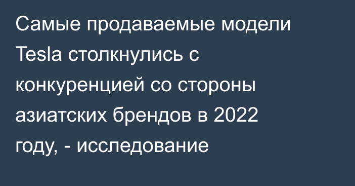 Самые продаваемые модели Tesla столкнулись с конкуренцией со стороны азиатских брендов в 2022 году, - исследование