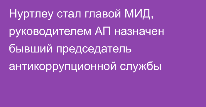 Нуртлеу стал главой МИД, руководителем АП  назначен бывший председатель антикоррупционной службы