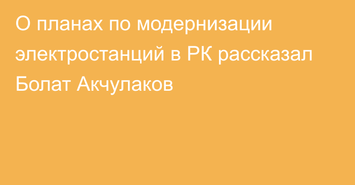 О планах по модернизации электростанций в РК рассказал Болат Акчулаков