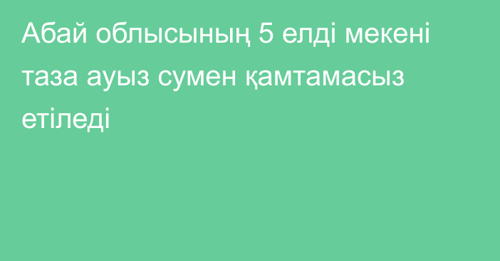 Абай облысының 5 елді мекені таза ауыз сумен қамтамасыз етіледі