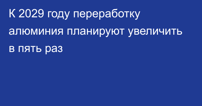 К 2029 году переработку алюминия планируют увеличить в пять раз