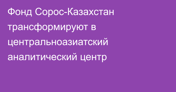 Фонд Сорос-Казахстан трансформируют в центральноазиатский аналитический центр