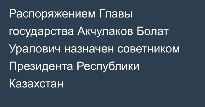 Распоряжением Главы государства Акчулаков Болат Уралович назначен советником Президента Республики Казахстан