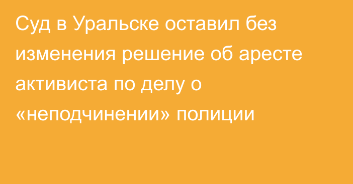 Суд в Уральске оставил без изменения решение об аресте активиста по делу о «неподчинении» полиции