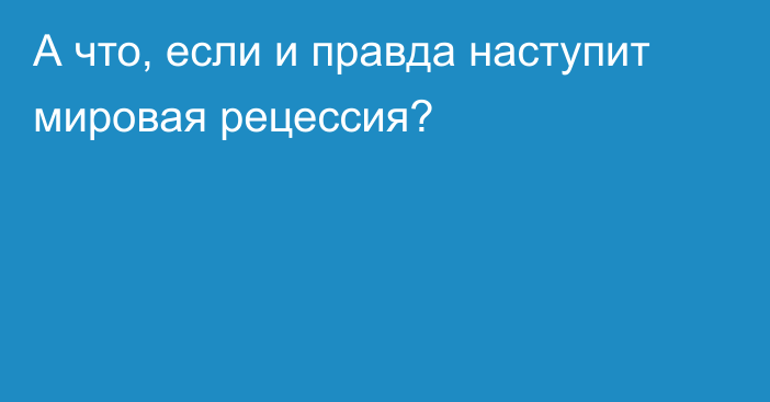 А что, если и правда наступит мировая рецессия?