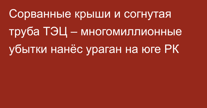 Сорванные крыши и согнутая труба ТЭЦ – многомиллионные убытки нанёс ураган на юге РК