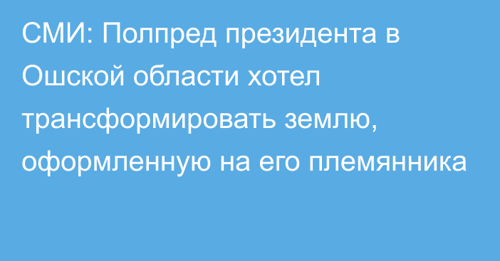 СМИ: Полпред президента в Ошской области хотел трансформировать землю, оформленную на его племянника