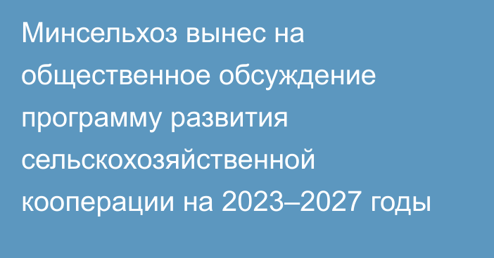 Минсельхоз вынес на общественное обсуждение программу развития сельскохозяйственной кооперации на 2023–2027 годы