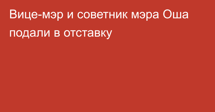 Вице-мэр и советник мэра Оша подали в отставку