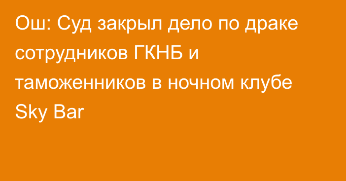 Ош: Суд закрыл дело по драке сотрудников ГКНБ и таможенников в ночном клубе Sky Bar