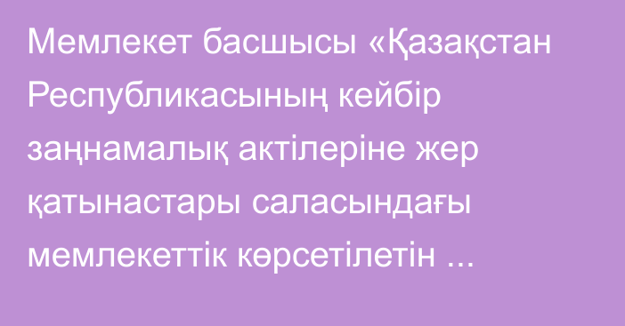 Мемлекет басшысы «Қазақстан Республикасының кейбір заңнамалық актілеріне жер қатынастары саласындағы мемлекеттік көрсетілетін қызметтерді цифрландыру мәселелері бойынша өзгерістер мен толықтырулар енгізу туралы» Қазақстан Республикасының Заңына қол қойды