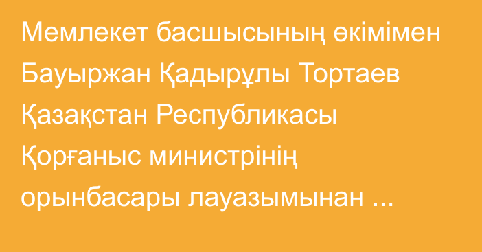 Мемлекет басшысының өкімімен Бауыржан Қадырұлы Тортаев Қазақстан Республикасы Қорғаныс министрінің орынбасары лауазымынан босатылды