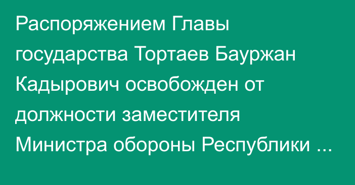 Распоряжением Главы государства Тортаев Бауржан Кадырович освобожден от должности заместителя Министра обороны Республики Казахстан