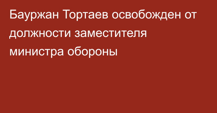 Бауржан Тортаев освобожден от должности заместителя министра обороны