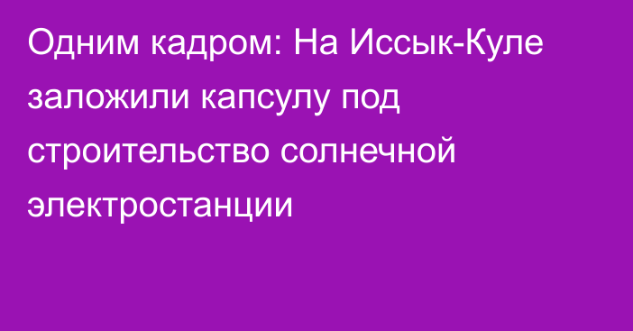 Одним кадром: На Иссык-Куле заложили капсулу под строительство солнечной электростанции