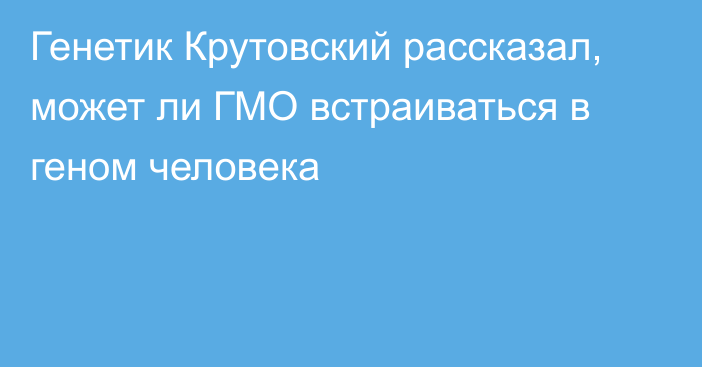 Генетик Крутовский рассказал, может ли ГМО встраиваться в геном человека