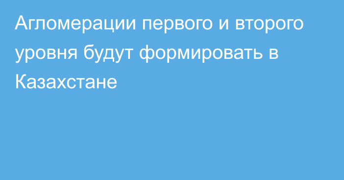 Агломерации первого и второго уровня будут формировать в Казахстане