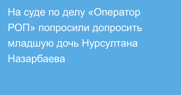 На суде по делу «Оператор РОП» попросили допросить младшую дочь Нурсултана Назарбаева