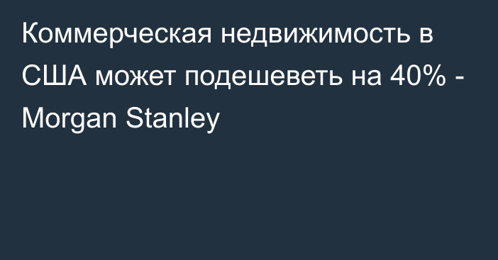 Коммерческая недвижимость в США может подешеветь на 40% - Morgan Stanley