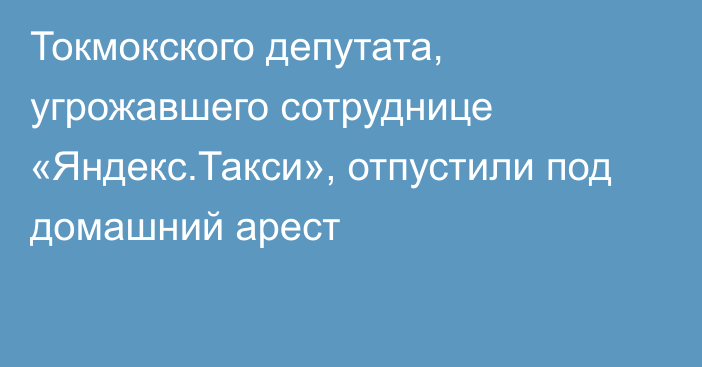 Токмокского депутата, угрожавшего сотруднице «Яндекс.Такси», отпустили под домашний арест