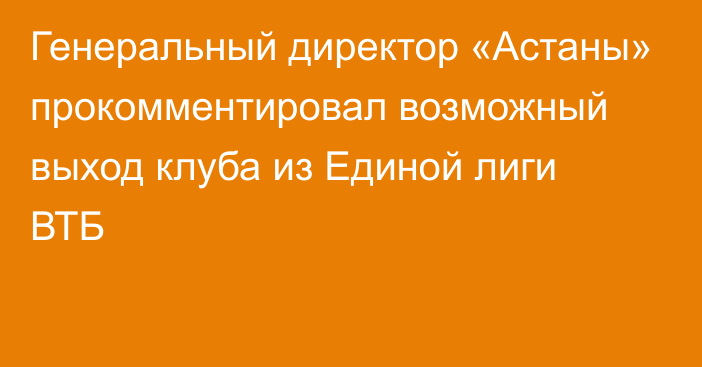 Генеральный директор «Астаны» прокомментировал возможный выход клуба из Единой лиги ВТБ